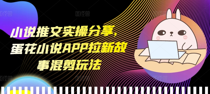 小说推文实操分享，蛋花小说APP拉新故事混剪玩法